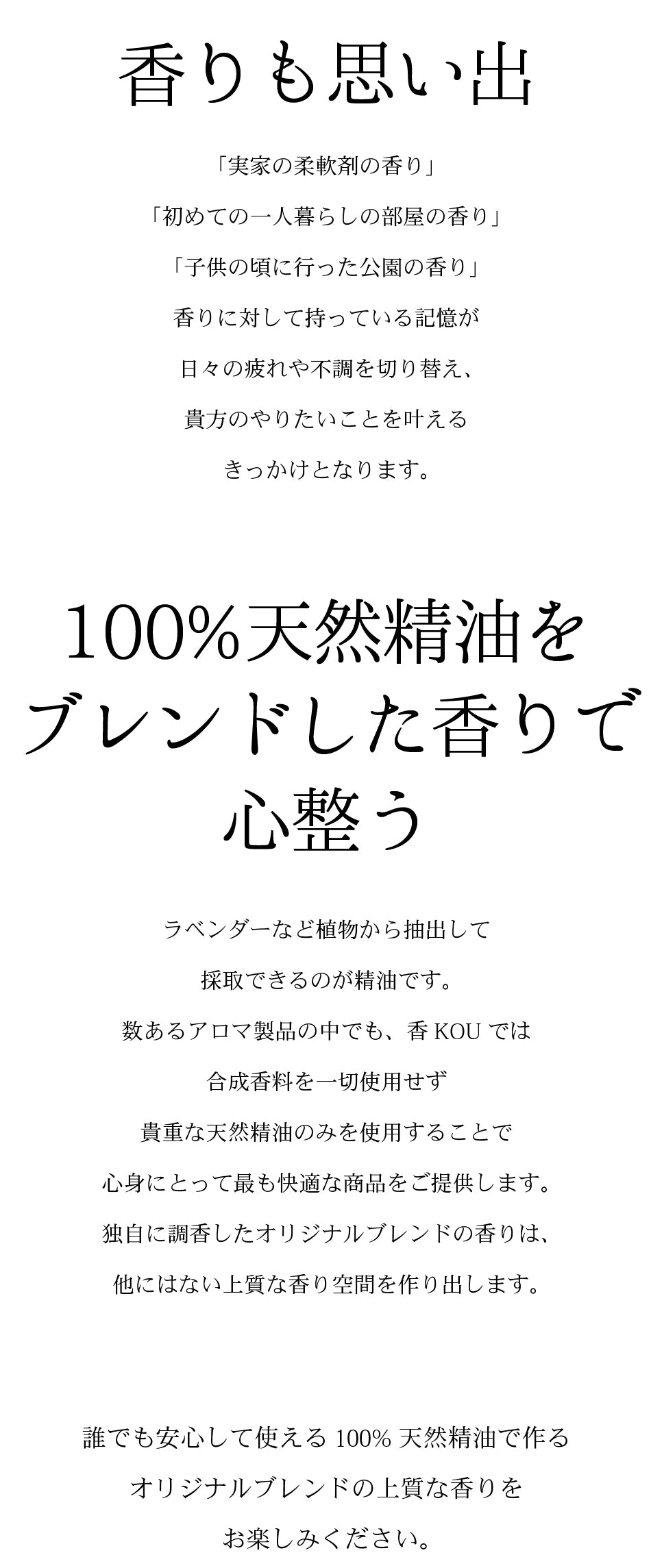 香りも思い出　「実家の柔軟剤の香り」 「初めての一人暮らしの部屋の香り」 「子供の頃に行った公園の香り」 香りに対して持っている記憶が 日々の疲れや不調を切り替え、 貴方のやりたいことを叶える きっかけとなります。 100%天然精油を ブレンドした香りで 心整う ラベンダーなど植物から抽出して 採取できるのが精油です。 数あるアロマ製品の中でも、香KOUでは 合成香料を一切使用せず 貴重な天然精油のみを使用することで 心身にとって最も快適な商品をご提供します。 独自に調香したオリジナルブレンドの香りは、 他にはない上質な香り空間を作り出します。   誰でも安心して使える100%天然精油で作る オリジナルブレンドの上質な香りを お楽しみください。